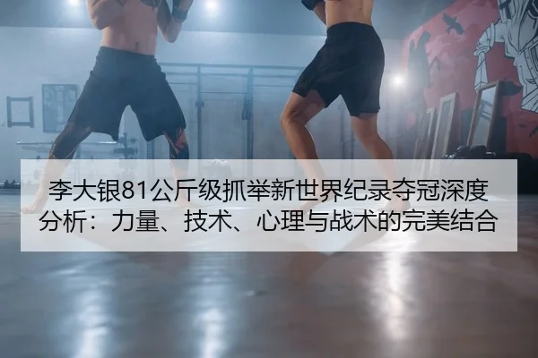 李大银81公斤级抓举新世界纪录夺冠深度分析：力量、技术、心理与战术的完美结合